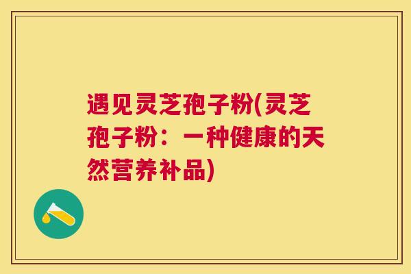 遇见灵芝孢子粉(灵芝孢子粉：一种健康的天然营养补品)