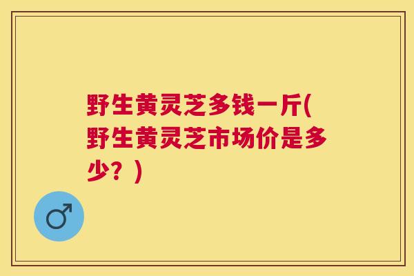 野生黄灵芝多钱一斤(野生黄灵芝市场价是多少?) 野生黄灵芝多钱一斤(野生黄灵芝市场价是多少?)