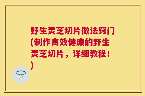 野生灵芝切片做法窍门(制作高效健康的野生灵芝切片,详细教程!) 野生灵芝切片做法窍门(制作高效健康的野生灵芝切片,详细教程!)