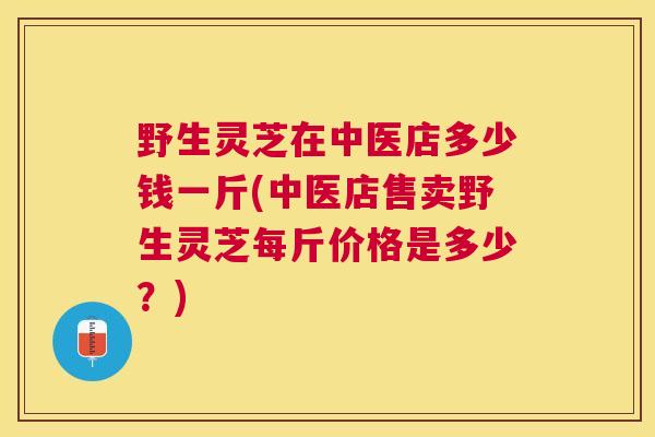 野生灵芝在中医店多少钱一斤(中医店售卖野生灵芝每斤价格是多少?) 野生灵芝在中医店多少钱一斤(中医店售卖野生灵芝每斤价格是多少?)