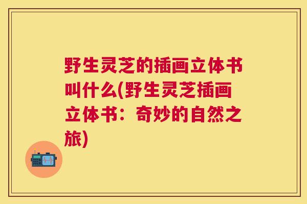 野生灵芝的插画立体书叫什么(野生灵芝插画立体书:奇妙的自然之旅) 野生灵芝的插画立体书叫什么(野生灵芝插画立体书:奇妙的自然之旅)