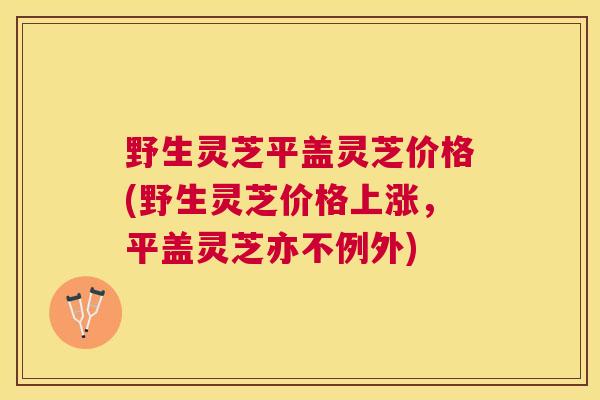 野生灵芝平盖灵芝价格(野生灵芝价格上涨，平盖灵芝亦不例外)