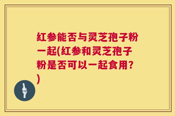 红参能否与灵芝孢子粉一起(红参和灵芝孢子粉是否可以一起食用?) 红参能否与灵芝孢子粉一起(红参和灵芝孢子粉是否可以一起食用?)