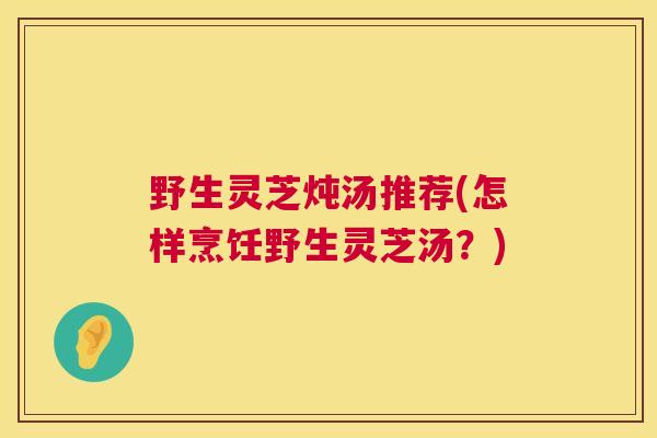 野生灵芝炖汤推荐(怎样烹饪野生灵芝汤？)