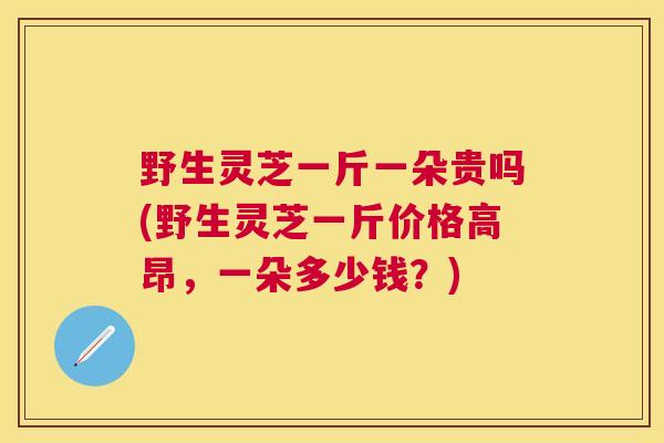 野生灵芝一斤一朵贵吗(野生灵芝一斤价格高昂,一朵多少钱?) 野生灵芝一斤一朵贵吗(野生灵芝一斤价格高昂,一朵多少钱?)