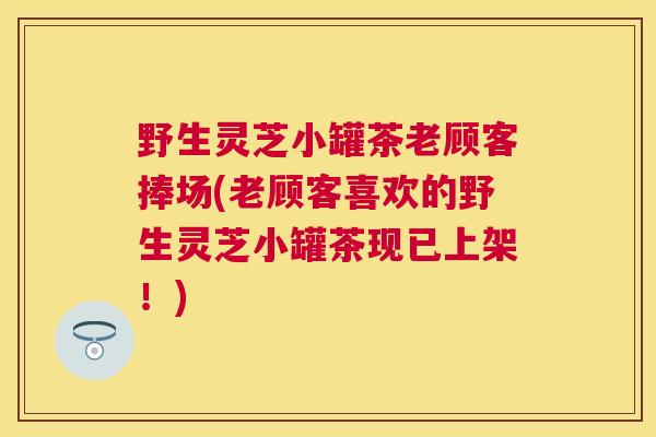 野生灵芝小罐茶老顾客捧场(老顾客喜欢的野生灵芝小罐茶现已上架！)