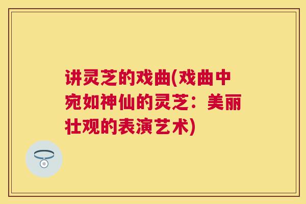 讲灵芝的戏曲(戏曲中宛如神仙的灵芝:美丽壮观的表演艺术) 讲灵芝的戏曲(戏曲中宛如神仙的灵芝:美丽壮观的表演艺术)