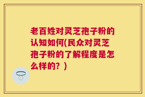 老百姓对灵芝孢子粉的认知如何(民众对灵芝孢子粉的了解程度是怎么样的？)
