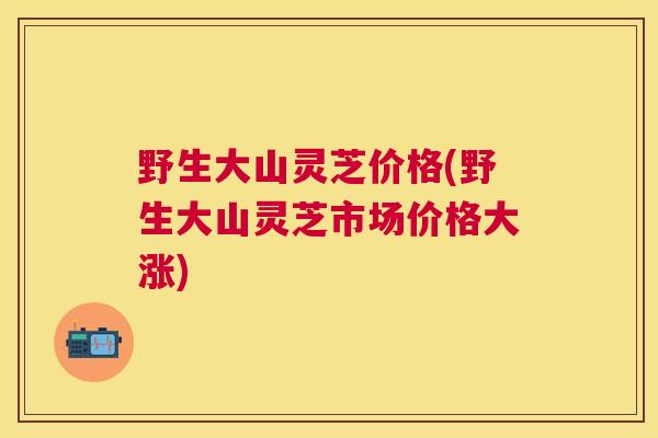 野生大山灵芝价格(野生大山灵芝市场价格大涨)