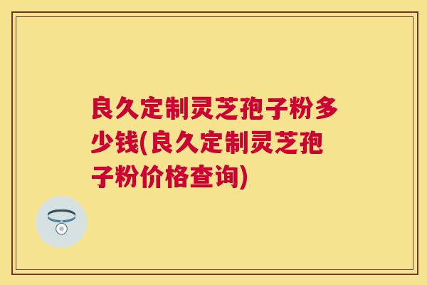 良久定制灵芝孢子粉多少钱(良久定制灵芝孢子粉价格查询) 良久定制灵芝孢子粉多少钱(良久定制灵芝孢子粉价格查询)
