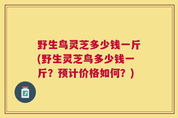 野生鸟灵芝多少钱一斤(野生灵芝鸟多少钱一斤？预计价格如何？)