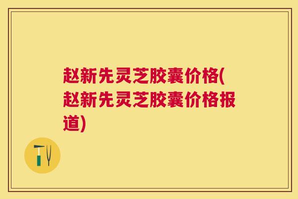 赵新先灵芝胶囊价格(赵新先灵芝胶囊价格报道) 赵新先灵芝胶囊价格(赵新先灵芝胶囊价格报道)