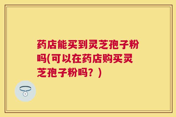 药店能买到灵芝孢子粉吗(可以在药店购买灵芝孢子粉吗？)
