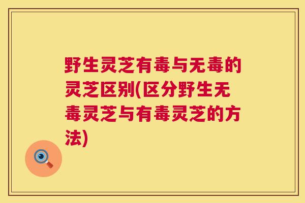 野生灵芝有毒与无毒的灵芝区别(区分野生无毒灵芝与有毒灵芝的方法) 野生灵芝有毒与无毒的灵芝区别(区分野生无毒灵芝与有毒灵芝的方法)