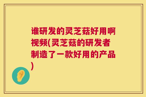 谁研发的灵芝菇好用啊视频(灵芝菇的研发者制造了一款好用的产品) 谁研发的灵芝菇好用啊视频(灵芝菇的研发者制造了一款好用的产品)