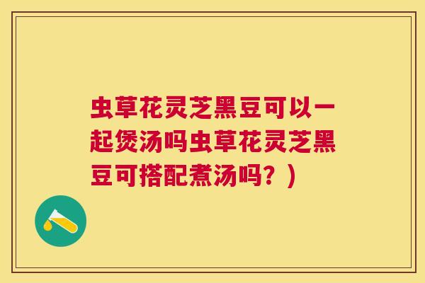 虫草花灵芝黑豆可以一起煲汤吗虫草花灵芝黑豆可搭配煮汤吗?) 虫草花灵芝黑豆可以一起煲汤吗虫草花灵芝黑豆可搭配煮汤吗?)