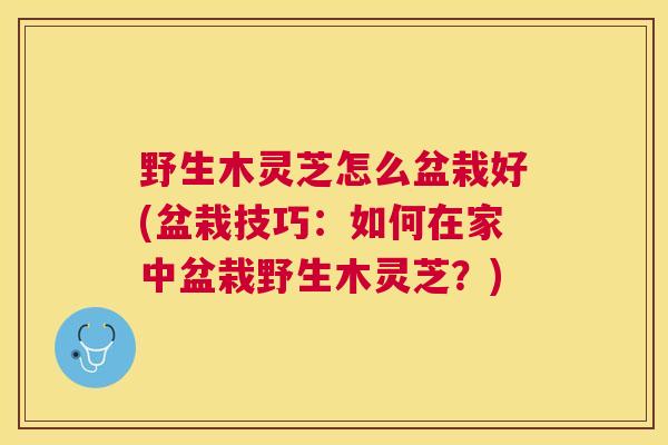 野生木灵芝怎么盆栽好(盆栽技巧:如何在家中盆栽野生木灵芝?) 野生木灵芝怎么盆栽好(盆栽技巧:如何在家中盆栽野生木灵芝?)