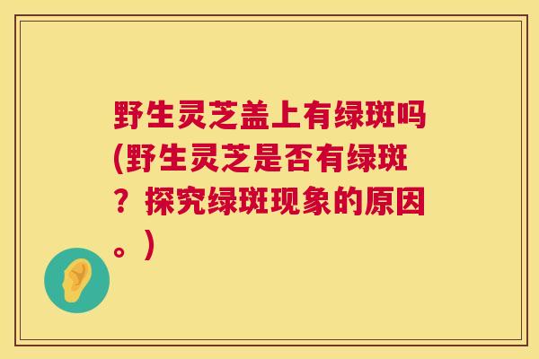野生灵芝盖上有绿斑吗(野生灵芝是否有绿斑？探究绿斑现象的原因。)
