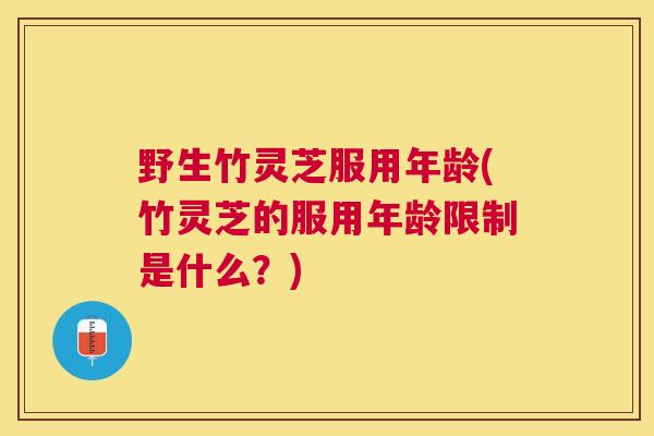 野生竹灵芝服用年龄(竹灵芝的服用年龄限制是什么?) 野生竹灵芝服用年龄(竹灵芝的服用年龄限制是什么?)