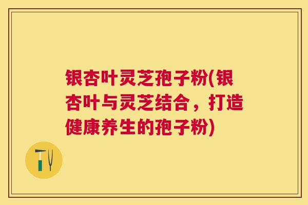 银杏叶灵芝孢子粉(银杏叶与灵芝结合,打造健康养生的孢子粉) 银杏叶灵芝孢子粉(银杏叶与灵芝结合,打造健康养生的孢子粉)