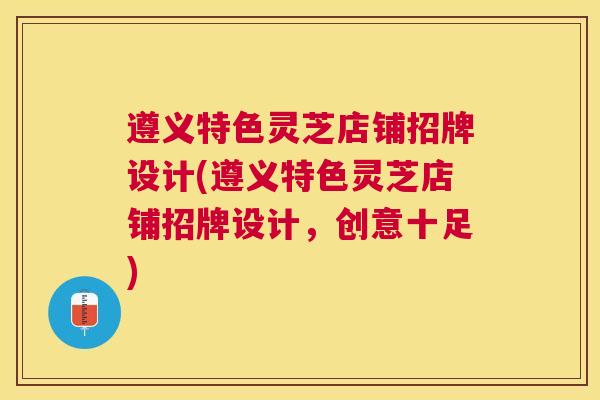 遵义特色灵芝店铺招牌设计(遵义特色灵芝店铺招牌设计，创意十足)