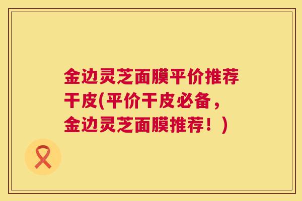金边灵芝面膜平价推荐干皮(平价干皮必备,金边灵芝面膜推荐!) 金边灵芝面膜平价推荐干皮(平价干皮必备,金边灵芝面膜推荐!)