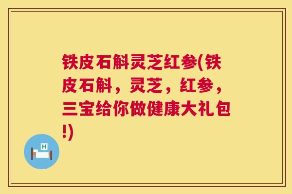 铁皮石斛灵芝红参(铁皮石斛,灵芝,红参,三宝给你做健康大礼包!) 铁皮石斛灵芝红参(铁皮石斛,灵芝,红参,三宝给你做健康大礼包!)