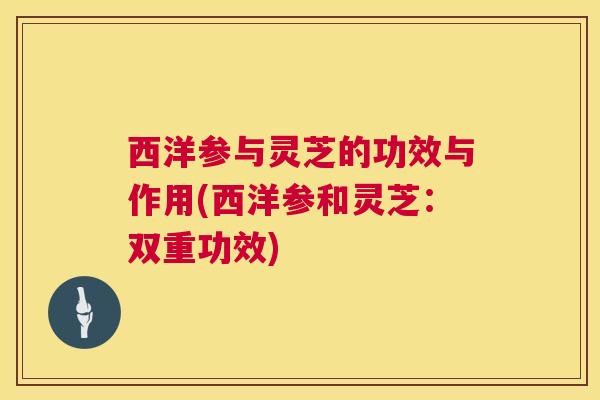 西洋参与灵芝的功效与作用(西洋参和灵芝：双重功效)