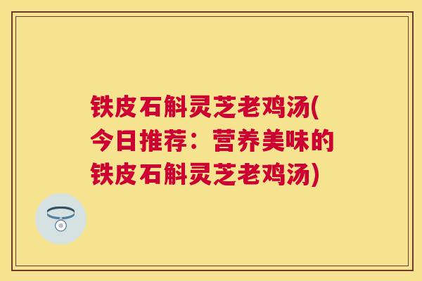 铁皮石斛灵芝老鸡汤(今日推荐:营养美味的铁皮石斛灵芝老鸡汤) 铁皮石斛灵芝老鸡汤(今日推荐:营养美味的铁皮石斛灵芝老鸡汤)