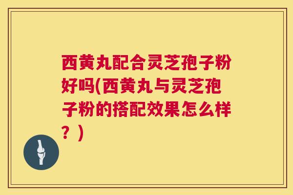 西黄丸配合灵芝孢子粉好吗(西黄丸与灵芝孢子粉的搭配效果怎么样?) 西黄丸配合灵芝孢子粉好吗(西黄丸与灵芝孢子粉的搭配效果怎么样?)