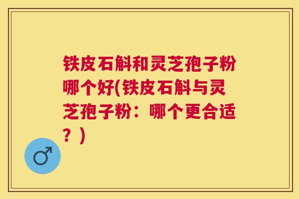 铁皮石斛和灵芝孢子粉哪个好(铁皮石斛与灵芝孢子粉：哪个更合适？)