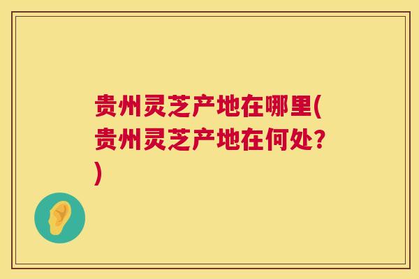 贵州灵芝产地在哪里(贵州灵芝产地在何处？)