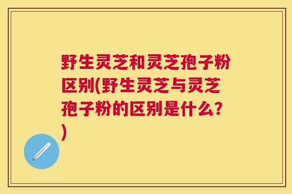 野生灵芝和灵芝孢子粉区别(野生灵芝与灵芝孢子粉的区别是什么?) 野生灵芝和灵芝孢子粉区别(野生灵芝与灵芝孢子粉的区别是什么?)