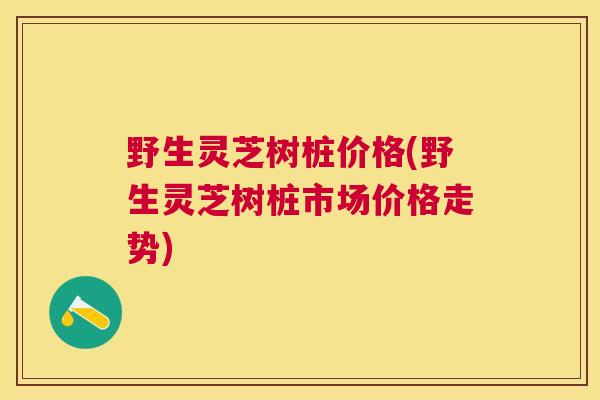 野生灵芝树桩价格(野生灵芝树桩市场价格走势)