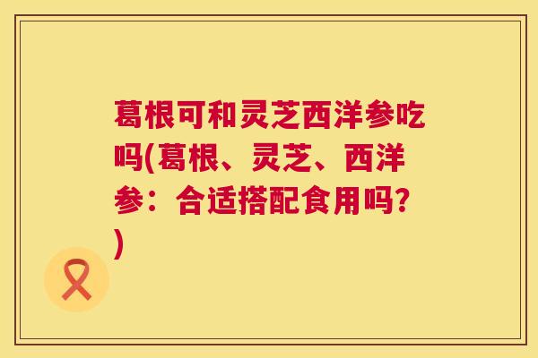 葛根可和灵芝西洋参吃吗(葛根、灵芝、西洋参：合适搭配食用吗？)