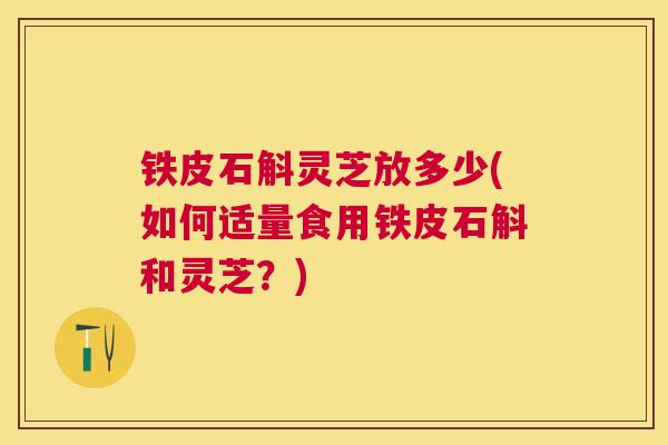铁皮石斛灵芝放多少(如何适量食用铁皮石斛和灵芝？)