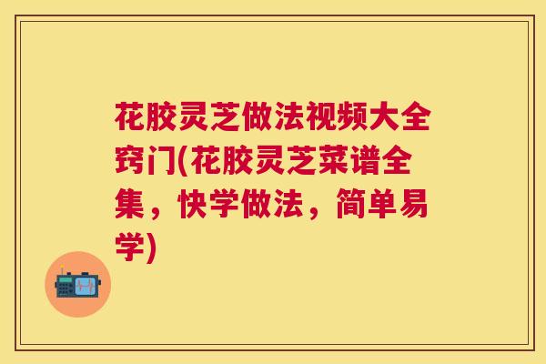 花胶灵芝做法视频大全窍门(花胶灵芝菜谱全集,快学做法,简单易学) 花胶灵芝做法视频大全窍门(花胶灵芝菜谱全集,快学做法,简单易学)