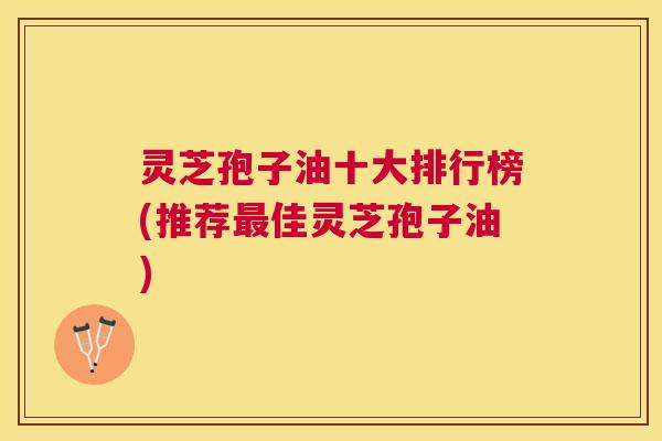 灵芝孢子油十大排行榜(推荐佳灵芝孢子油) 灵芝孢子油十大排行榜(推荐佳灵芝孢子油)