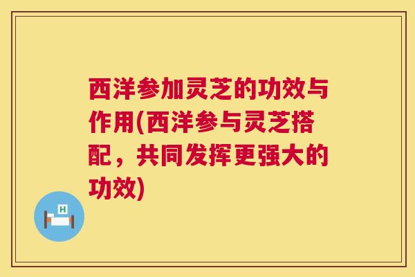 西洋参加灵芝的功效与作用(西洋参与灵芝搭配，共同发挥更强大的功效)
