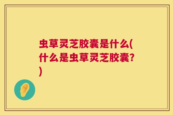 虫草灵芝胶囊是什么(什么是虫草灵芝胶囊?) 虫草灵芝胶囊是什么(什么是虫草灵芝胶囊?)