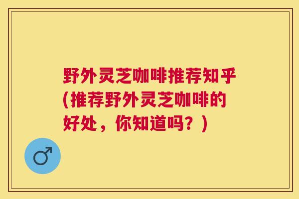 野外灵芝咖啡推荐知乎(推荐野外灵芝咖啡的好处，你知道吗？)