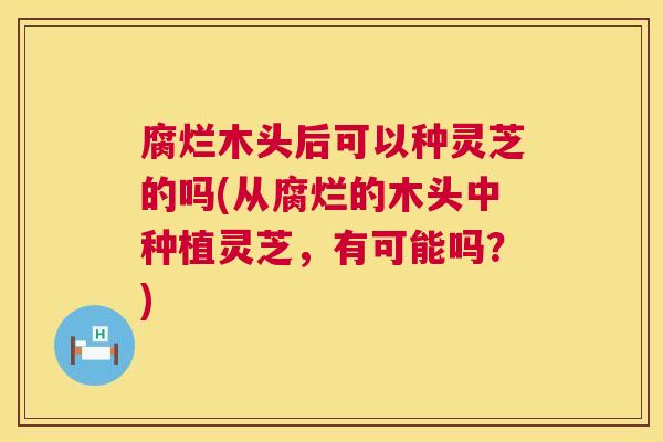 腐烂木头后可以种灵芝的吗(从腐烂的木头中种植灵芝，有可能吗？)