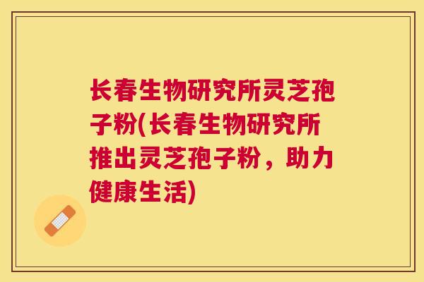 长春生物研究所灵芝孢子粉(长春生物研究所推出灵芝孢子粉，助力健康生活)