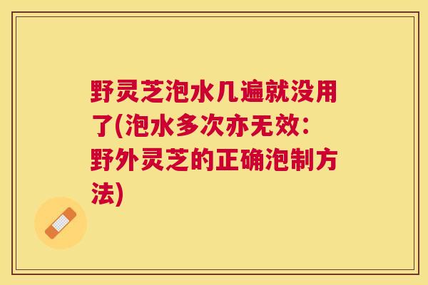 野灵芝泡水几遍就没用了(泡水多次亦无效：野外灵芝的正确泡制方法)