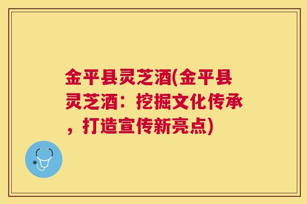 金平县灵芝酒(金平县灵芝酒:挖掘文化传承,打造宣传新亮点) 金平县灵芝酒(金平县灵芝酒:挖掘文化传承,打造宣传新亮点)