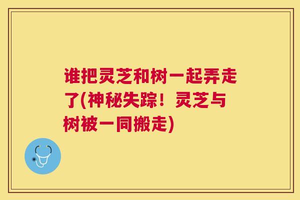 谁把灵芝和树一起弄走了(神秘失踪！灵芝与树被一同搬走)