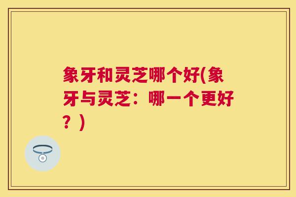 象牙和灵芝哪个好(象牙与灵芝:哪一个更好?) 象牙和灵芝哪个好(象牙与灵芝:哪一个更好?)