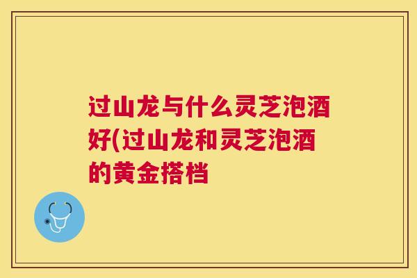 过山龙与什么灵芝泡酒好(过山龙和灵芝泡酒的黄金搭档
