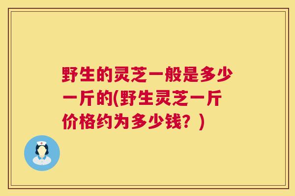 野生的灵芝一般是多少一斤的(野生灵芝一斤价格约为多少钱？)