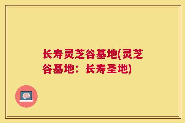 长寿灵芝谷基地(灵芝谷基地:长寿圣地) 长寿灵芝谷基地(灵芝谷基地:长寿圣地)